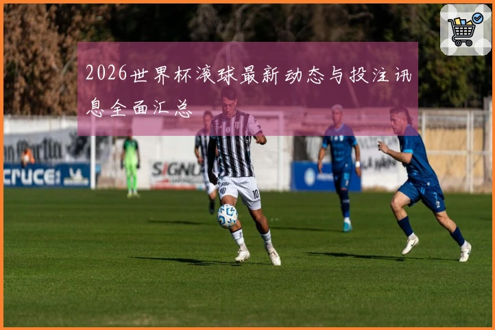 2026世界杯滚球最新动态与投注讯息全面汇总